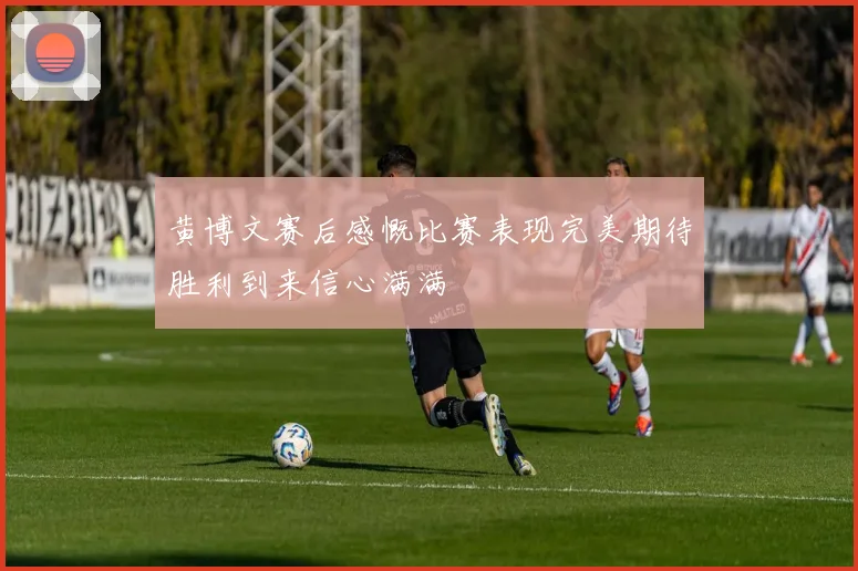 黄博文赛后感慨比赛表现完美期待胜利到来信心满满