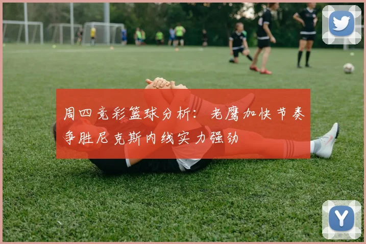 周四竞彩篮球分析：老鹰加快节奏争胜尼克斯内线实力强劲