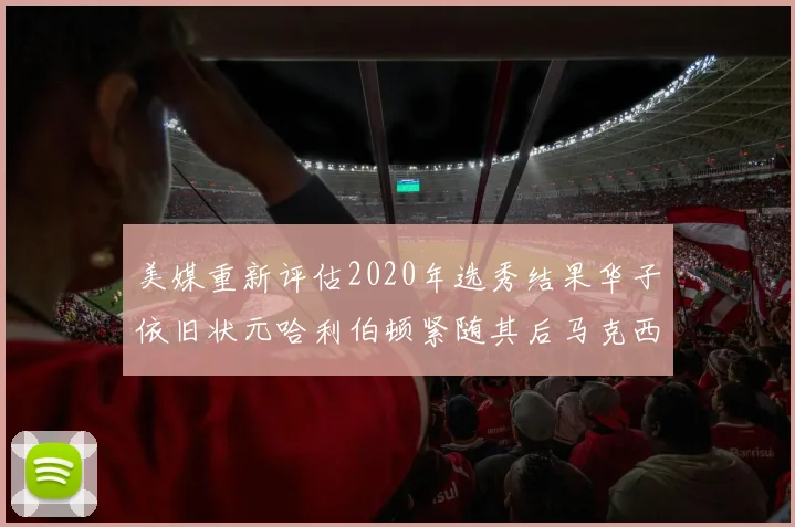 美媒重新评估2020年选秀结果华子依旧状元哈利伯顿紧随其后马克西位列探花