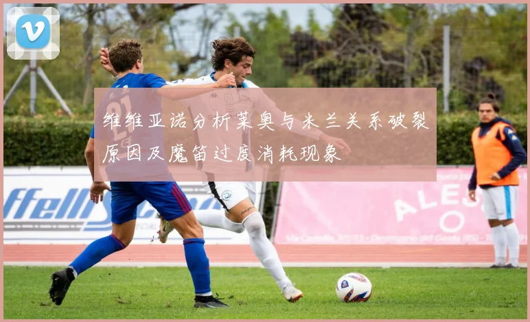 维维亚诺分析莱奥与米兰关系破裂原因及魔笛过度消耗现象