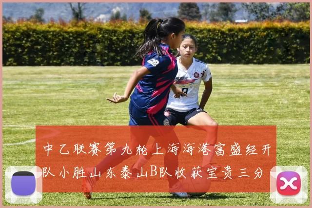 中乙联赛第九轮上海海港富盛经开队小胜山东泰山B队收获宝贵三分
