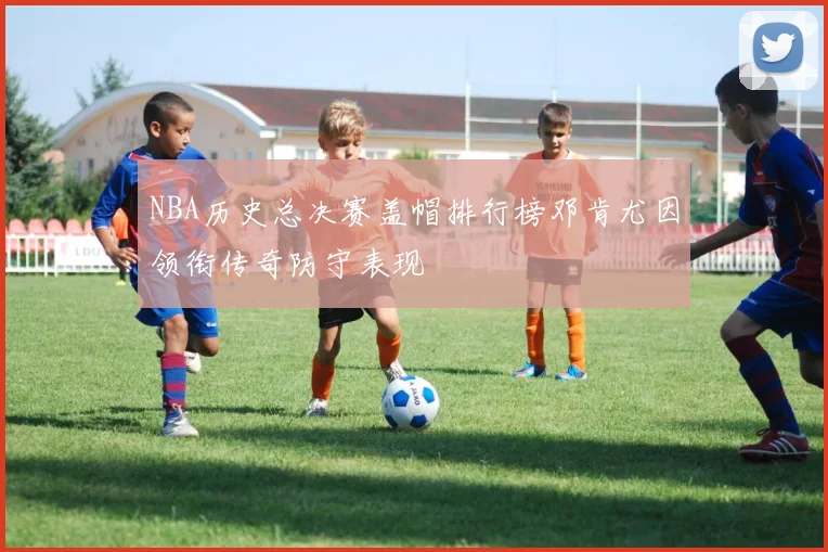 NBA历史总决赛盖帽排行榜邓肯尤因领衔传奇防守表现