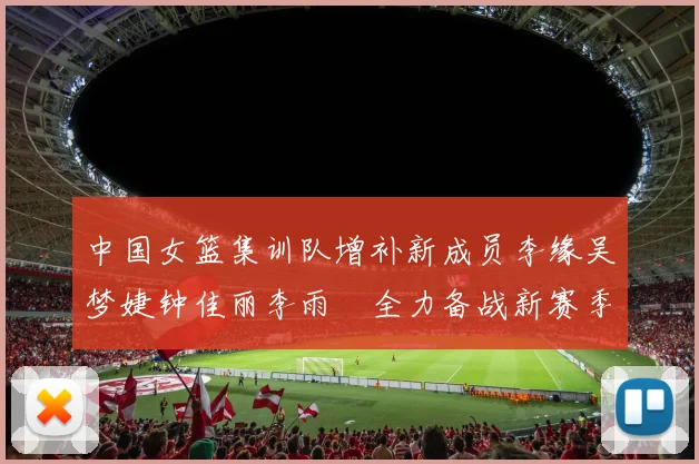 中国女篮集训队增补新成员李缘吴梦婕钟佳丽李雨汧全力备战新赛季