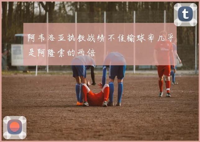 阿韦洛亚执教战绩不佳输球率几乎是阿隆索的两倍