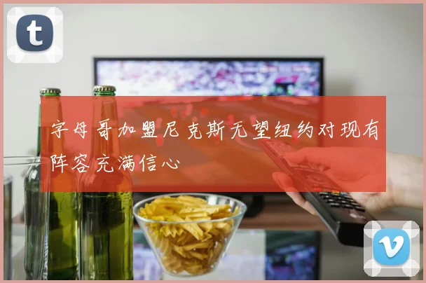 字母哥加盟尼克斯无望纽约对现有阵容充满信心