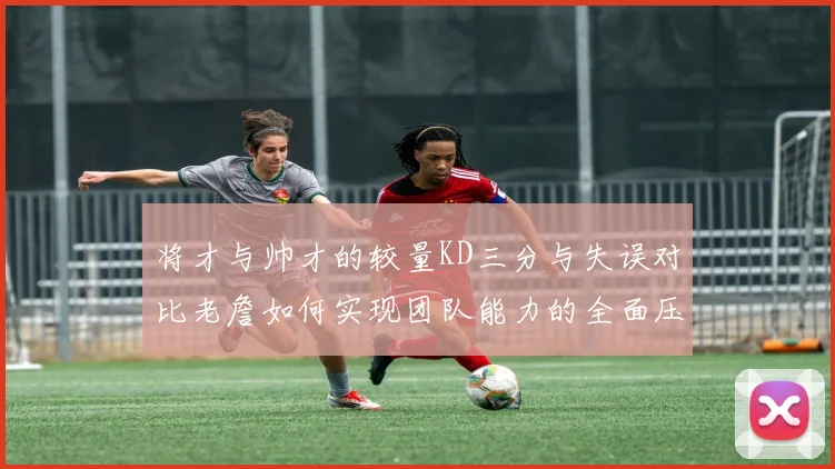 将才与帅才的较量KD三分与失误对比老詹如何实现团队能力的全面压制