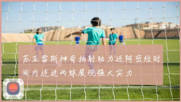 苏亚雷斯神奇抽射助力迈阿密短时间内连进两球展现强大实力