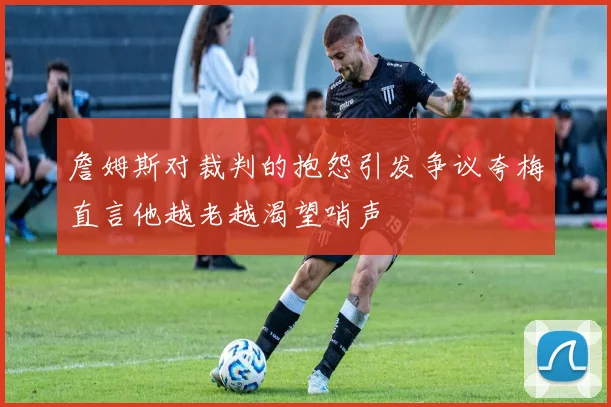 詹姆斯对裁判的抱怨引发争议夸梅直言他越老越渴望哨声